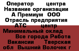 Оператор Call-центра › Название организации ­ А-Премиум, ООО › Отрасль предприятия ­ АТС, call-центр › Минимальный оклад ­ 35 000 - Все города Работа » Вакансии   . Тверская обл.,Вышний Волочек г.